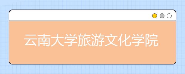 云南大学旅游文化学院2020年招生章程（含艺术类）