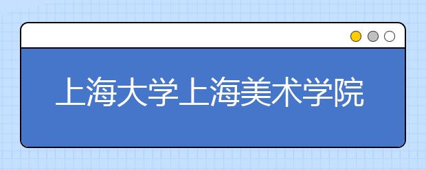 上海大学上海美术学院2020年专业校考初选及现场考试相关事宜