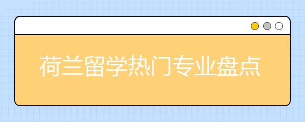 荷兰留学热门专业盘点 荷兰哪些专业值得留学生申请