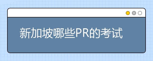 新加坡哪些PR的考试是留学生可以参加的