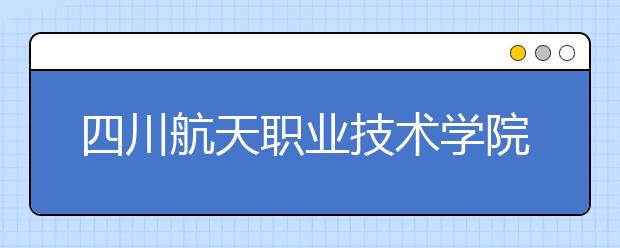 四川航天职业技术学院2020年招生章程