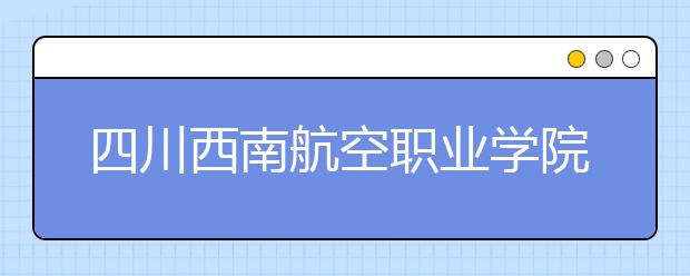 四川西南航空职业学院2020年招生章程