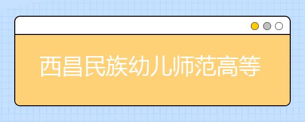 西昌民族幼儿师范高等专科学校2020年招生章程