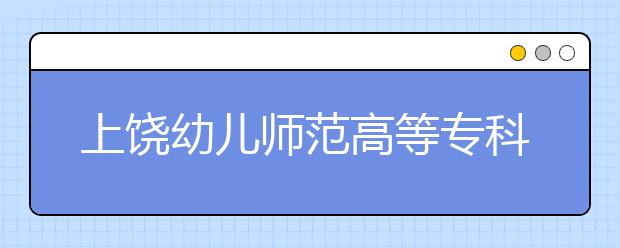 上饶幼儿师范高等专科学校2020年单独招生简章