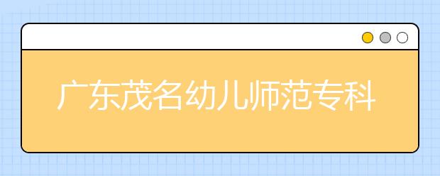 广东茂名幼儿师范专科学校2020年春季高考招生章程