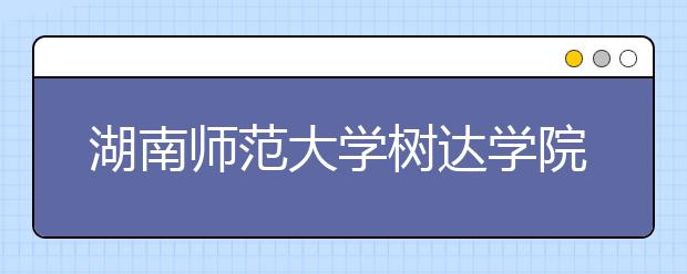 湖南师范大学树达学院2018年湖南省艺术类本科录取线