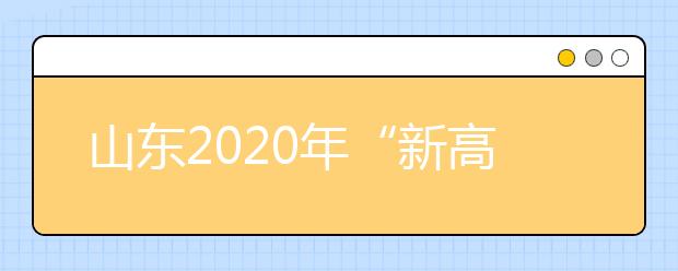 山东2020年“新高考”下该如何填报志愿？省招考院给出官方解答