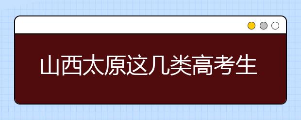 山西太原这几类高考生须提供考前7日内核酸检测报告