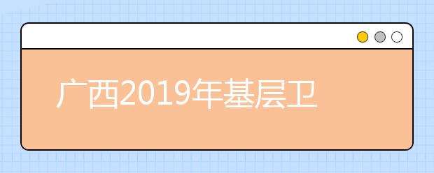 广西2019年基层卫生人员学历提升计划专项招生有关事项汇总