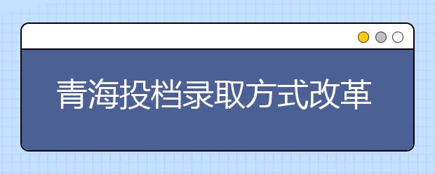 青海投档录取方式改革：扩大平行志愿实施范围