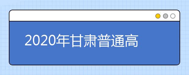 2020年甘肃普通高等学校招生工作：录取