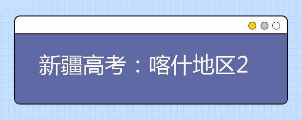 新疆高考：喀什地区2017年高考报名工作正式启动