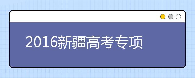 2016新疆高考专项计划、特殊类型招录比例超98%