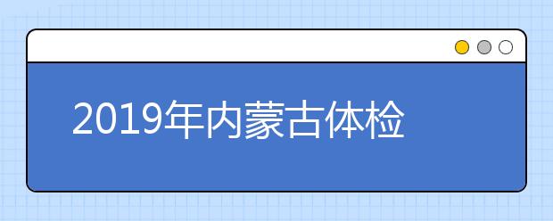 2019年内蒙古体检安排出台，考生须认真核对体检结论