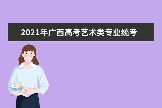 2021年广西高考艺术类专业统考考试科目及时间安排