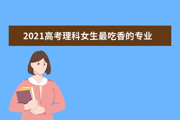 2021高考理科女生最吃香的专业排名