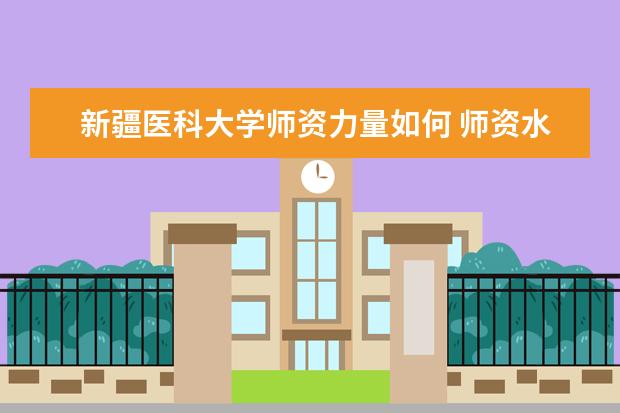 新疆医科大学师资力量如何 师资水平怎么样