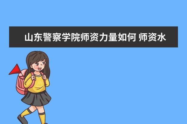 山东警察学院师资力量如何 师资水平怎么样