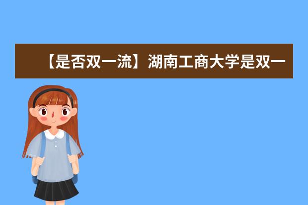 【是否双一流】湖南工商大学是双一流大学吗，有哪些双一流学科？