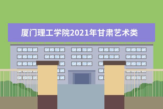 厦门理工学院2021年甘肃艺术类分专业录取分数线