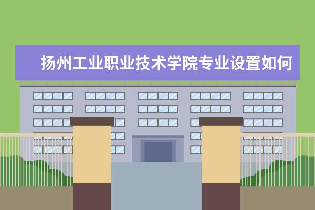 扬州工业职业技术学院专业设置如何 扬州工业职业技术学院重点学科名单