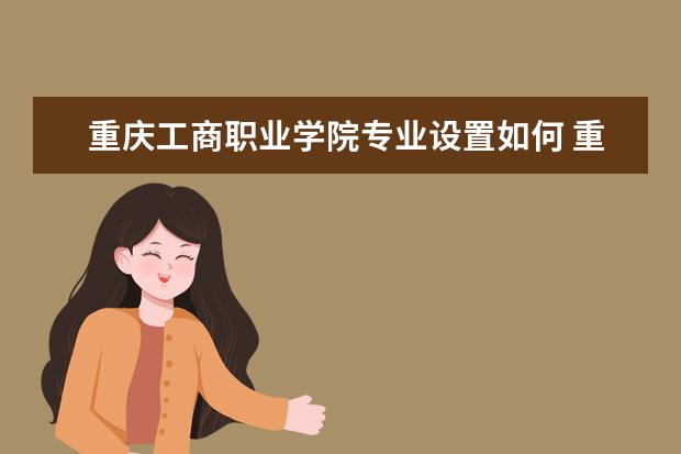重庆工商职业学院专业设置如何 重庆工商职业学院重点学科名单