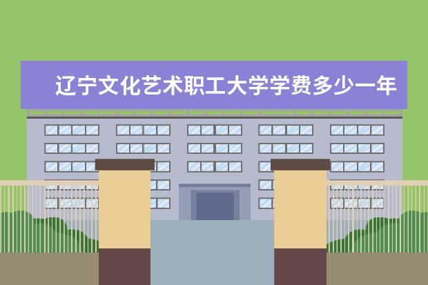 辽宁文化艺术职工大学学费多少一年 辽宁文化艺术职工大学收费高吗