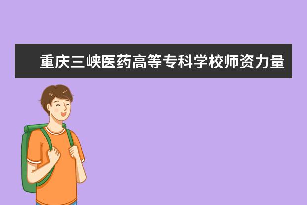 重庆三峡医药高等专科学校师资力量好不好 重庆三峡医药高等专科学校教师配备情况介绍