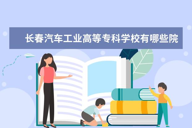 长春汽车工业高等专科学校有哪些院系 长春汽车工业高等专科学校院系分布情况