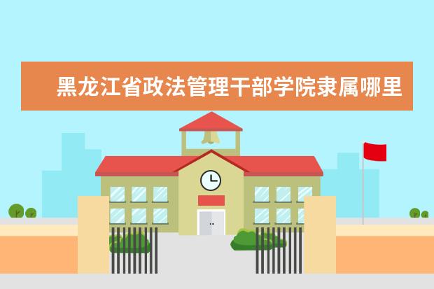 黑龙江省政法管理干部学院隶属哪里 黑龙江省政法管理干部学院归哪里管