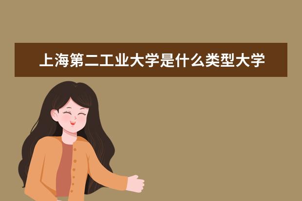 上海第二工业大学是什么类型大学 上海第二工业大学学校介绍