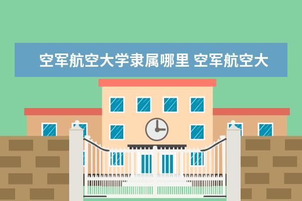 空军航空大学隶属哪里 空军航空大学归哪里管