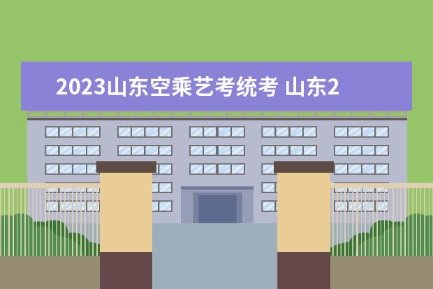 2023山东空乘艺考统考 山东2022空乘联考人数