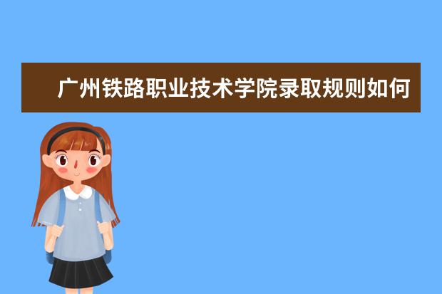 广州铁路职业技术学院录取规则如何 广州铁路职业技术学院就业状况介绍