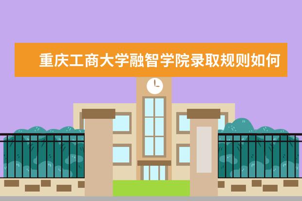 重庆工商大学融智学院录取规则如何 重庆工商大学融智学院就业状况介绍