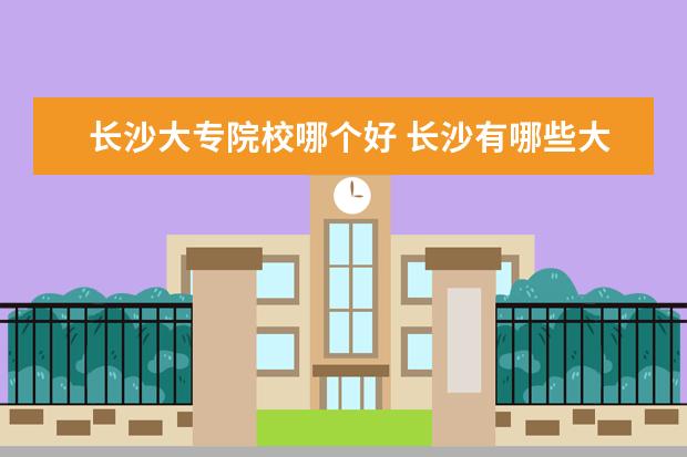 长沙大专院校哪个好 长沙有哪些大专学校?