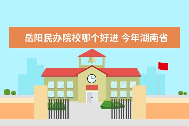 岳阳民办院校哪个好进 今年湖南省单招的学校有哪些 , 哪些学校好