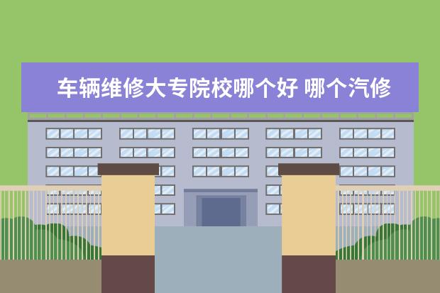 车辆维修大专院校哪个好 哪个汽修学校比较好?