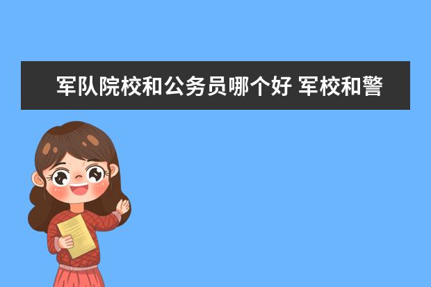 军队院校和公务员哪个好 军校和警校两个优质院校,哪个学生毕业后,更有前途? ...