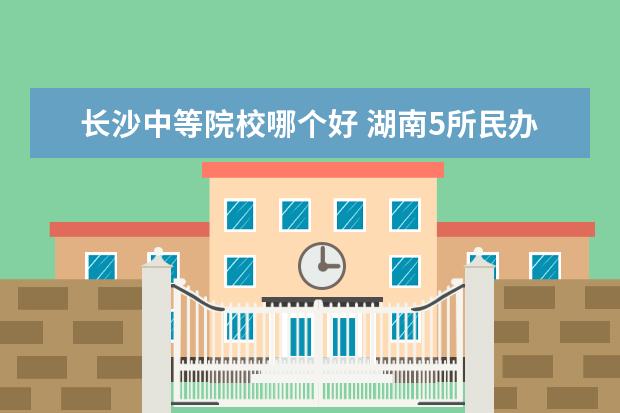 长沙中等院校哪个好 湖南5所民办二本哪个最好