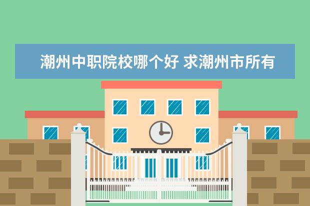 潮州中职院校哪个好 求潮州市所有高中、初中、中职的资料