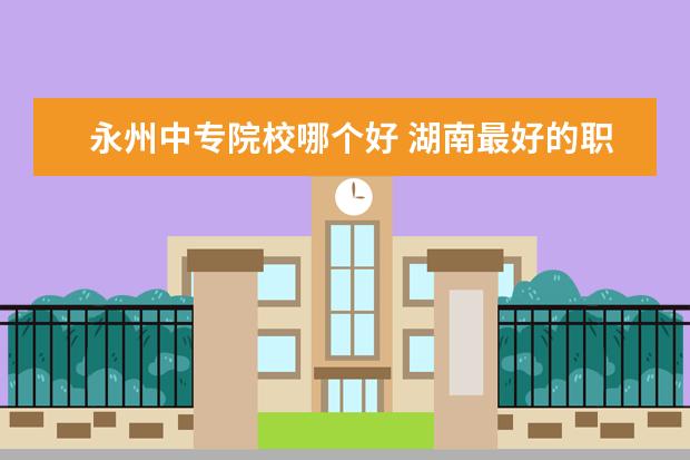 永州中专院校哪个好 湖南最好的职业学校是哪个?