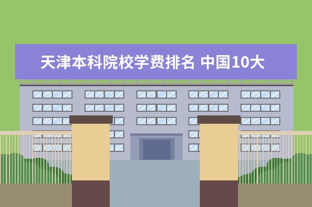 天津本科院校学费排名 中国10大名牌大学学费