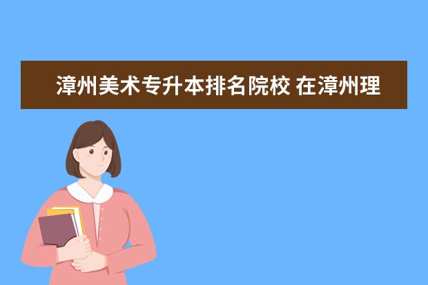 漳州美术专升本排名院校 在漳州理工职业学院大专毕业后,能继续报专升本吗? -...