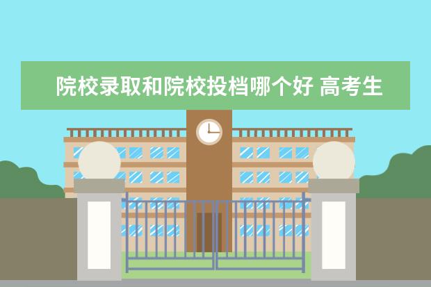 院校录取和院校投档哪个好 高考生该如何按分数选学校?投档分和录取分数有哪些...