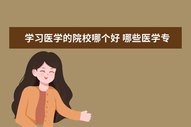 学习医学的院校哪个好 哪些医学专科学校比较好