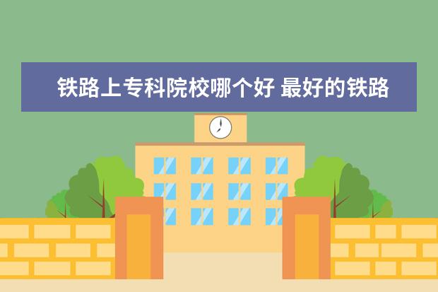 铁路上专科院校哪个好 最好的铁路专科学校排名