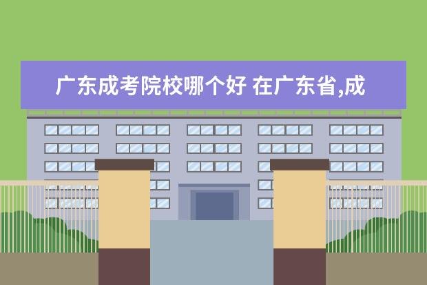 广东成考院校哪个好 在广东省,成人高考本科选择哪个学校报考比较好啊? -...