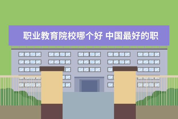 职业教育院校哪个好 中国最好的职业学校有哪些?