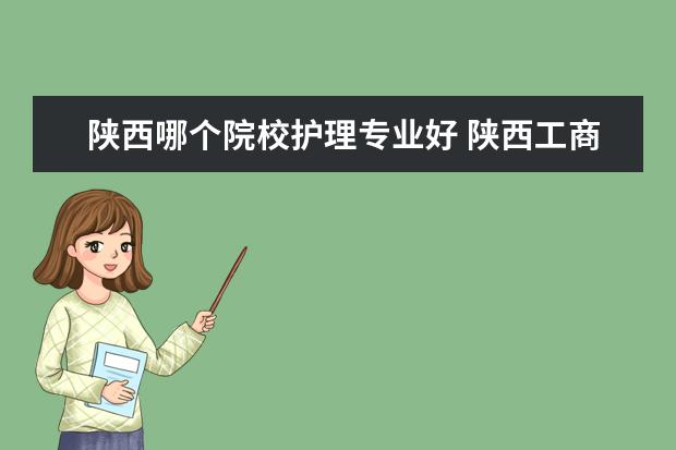 陕西哪个院校护理专业好 陕西工商职业学院护理专业怎么样?